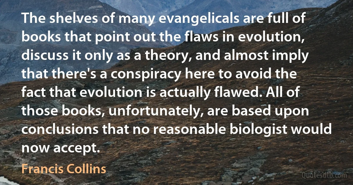 The shelves of many evangelicals are full of books that point out the flaws in evolution, discuss it only as a theory, and almost imply that there's a conspiracy here to avoid the fact that evolution is actually flawed. All of those books, unfortunately, are based upon conclusions that no reasonable biologist would now accept. (Francis Collins)