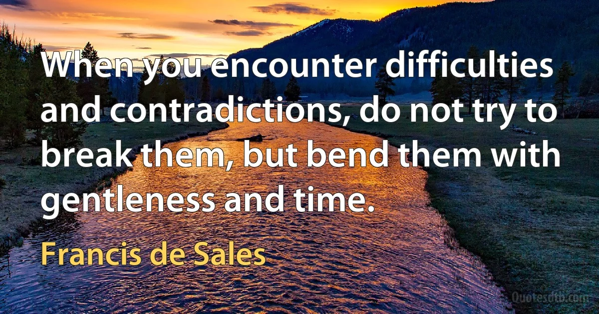 When you encounter difficulties and contradictions, do not try to break them, but bend them with gentleness and time. (Francis de Sales)