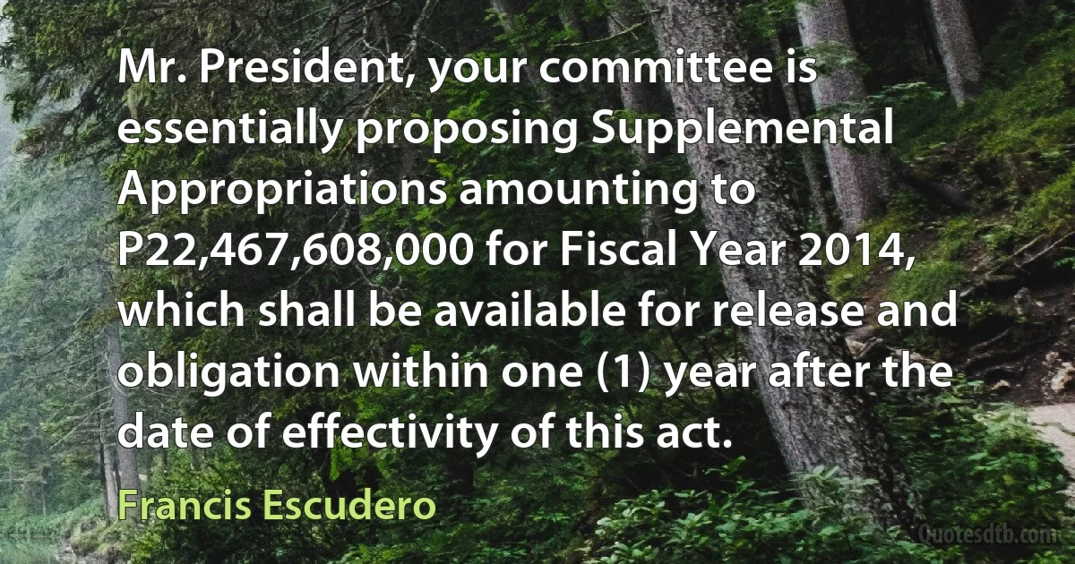 Mr. President, your committee is essentially proposing Supplemental Appropriations amounting to P22,467,608,000 for Fiscal Year 2014, which shall be available for release and obligation within one (1) year after the date of effectivity of this act. (Francis Escudero)