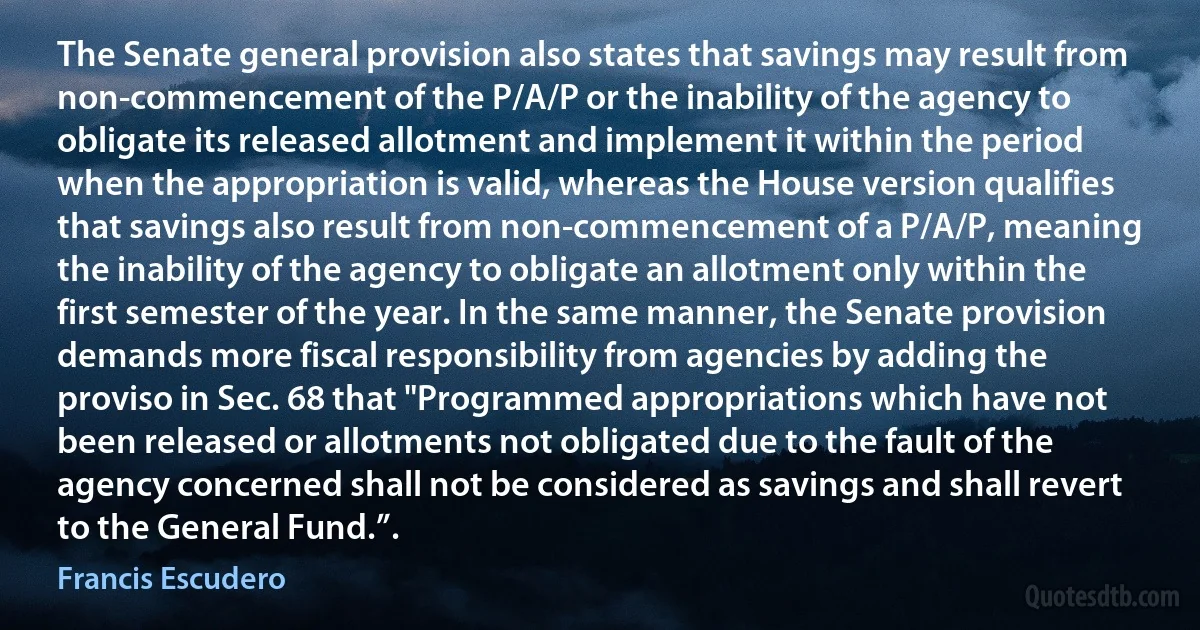 The Senate general provision also states that savings may result from non-commencement of the P/A/P or the inability of the agency to obligate its released allotment and implement it within the period when the appropriation is valid, whereas the House version qualifies that savings also result from non-commencement of a P/A/P, meaning the inability of the agency to obligate an allotment only within the first semester of the year. In the same manner, the Senate provision demands more fiscal responsibility from agencies by adding the proviso in Sec. 68 that "Programmed appropriations which have not been released or allotments not obligated due to the fault of the agency concerned shall not be considered as savings and shall revert to the General Fund.”. (Francis Escudero)