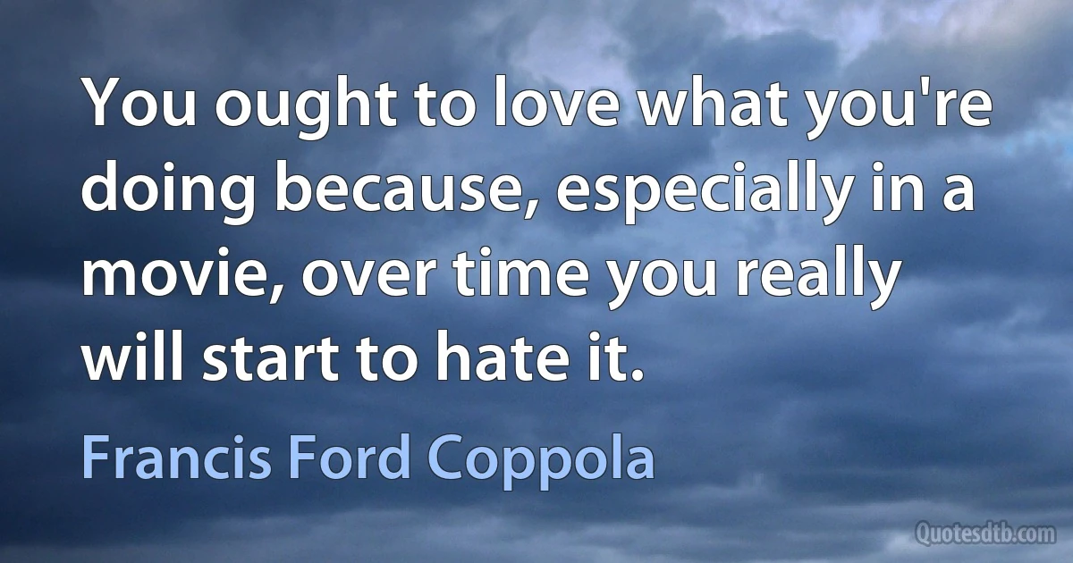 You ought to love what you're doing because, especially in a movie, over time you really will start to hate it. (Francis Ford Coppola)