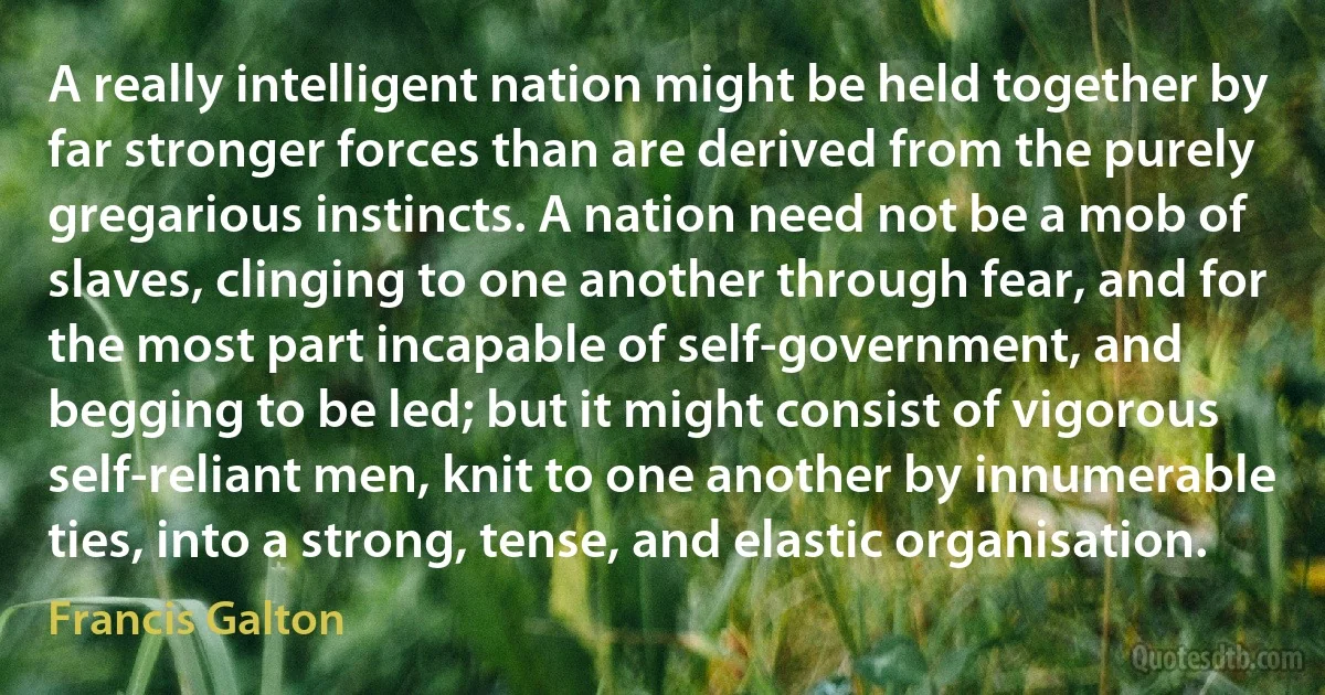 A really intelligent nation might be held together by far stronger forces than are derived from the purely gregarious instincts. A nation need not be a mob of slaves, clinging to one another through fear, and for the most part incapable of self-government, and begging to be led; but it might consist of vigorous self-reliant men, knit to one another by innumerable ties, into a strong, tense, and elastic organisation. (Francis Galton)