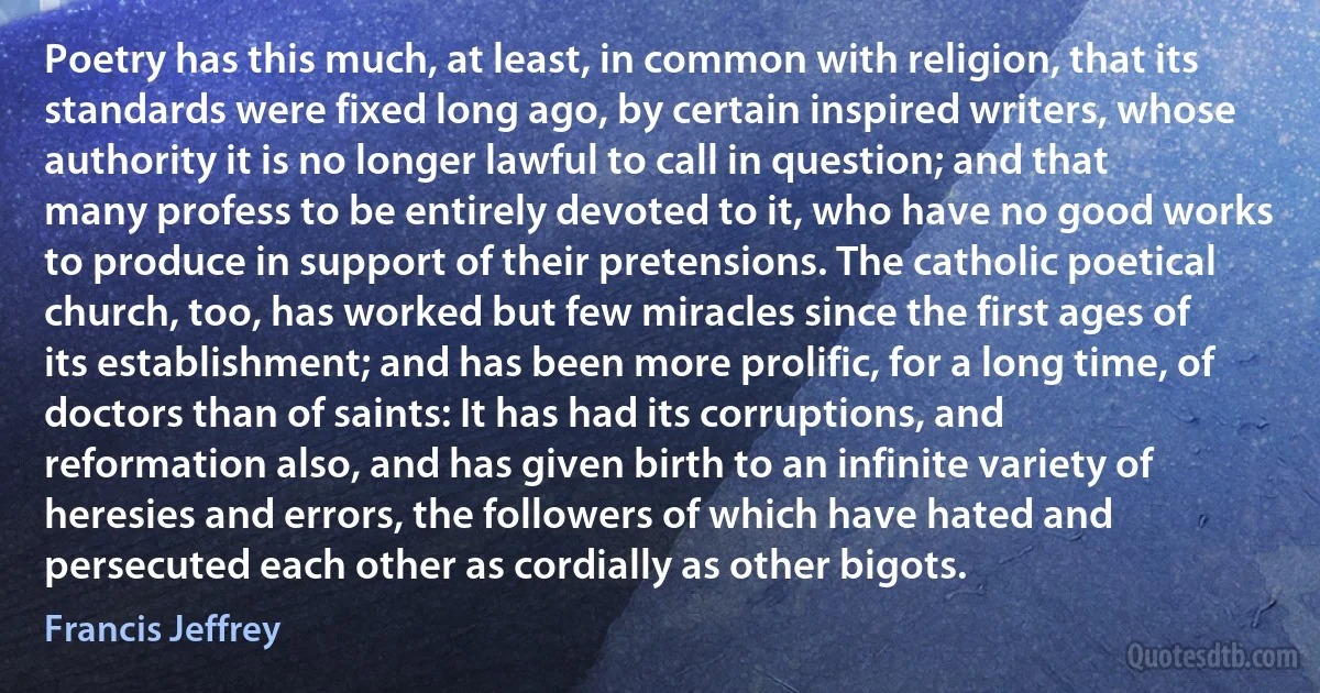 Poetry has this much, at least, in common with religion, that its standards were fixed long ago, by certain inspired writers, whose authority it is no longer lawful to call in question; and that many profess to be entirely devoted to it, who have no good works to produce in support of their pretensions. The catholic poetical church, too, has worked but few miracles since the first ages of its establishment; and has been more prolific, for a long time, of doctors than of saints: It has had its corruptions, and reformation also, and has given birth to an infinite variety of heresies and errors, the followers of which have hated and persecuted each other as cordially as other bigots. (Francis Jeffrey)