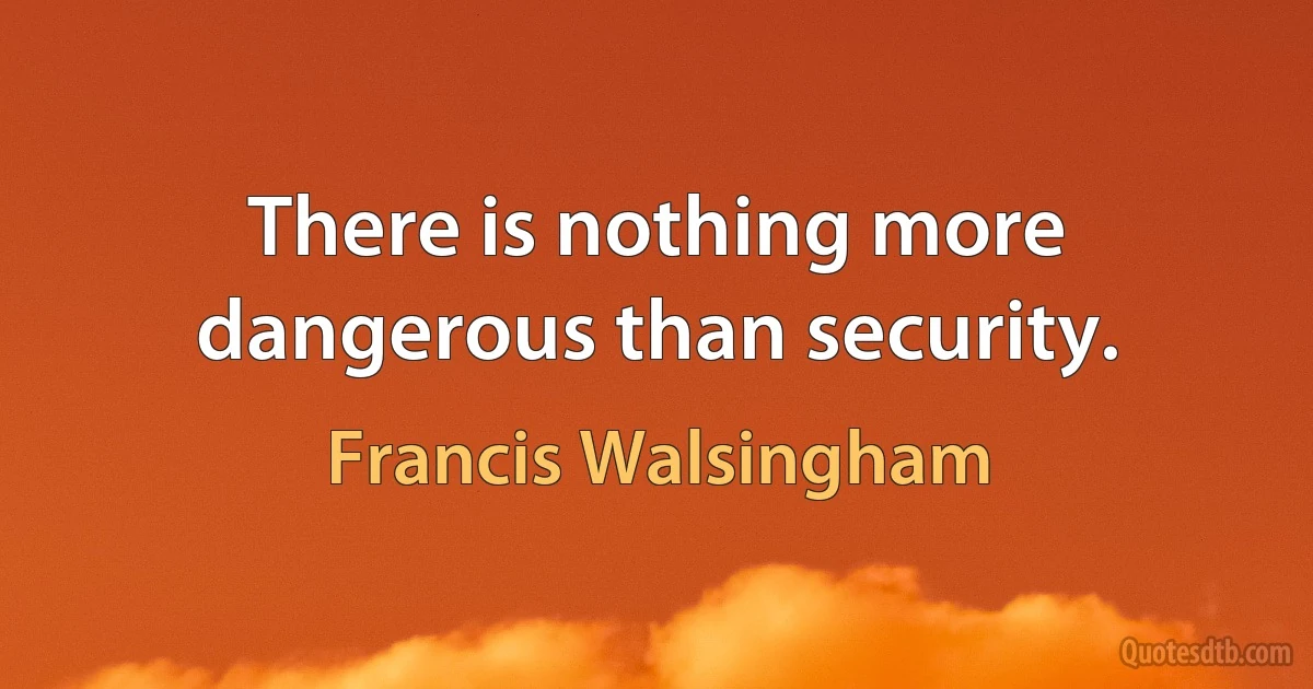 There is nothing more dangerous than security. (Francis Walsingham)