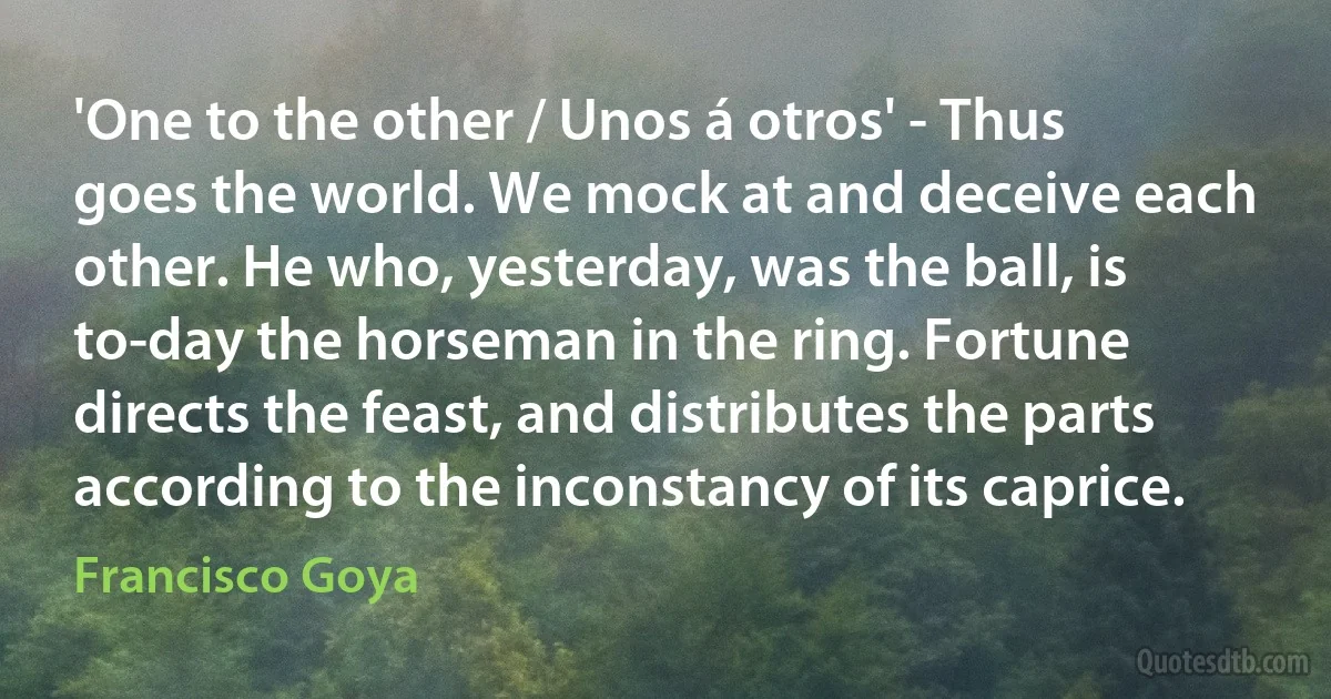 'One to the other / Unos á otros' - Thus goes the world. We mock at and deceive each other. He who, yesterday, was the ball, is to-day the horseman in the ring. Fortune directs the feast, and distributes the parts according to the inconstancy of its caprice. (Francisco Goya)