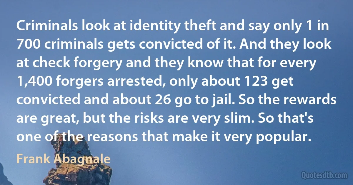 Criminals look at identity theft and say only 1 in 700 criminals gets convicted of it. And they look at check forgery and they know that for every 1,400 forgers arrested, only about 123 get convicted and about 26 go to jail. So the rewards are great, but the risks are very slim. So that's one of the reasons that make it very popular. (Frank Abagnale)