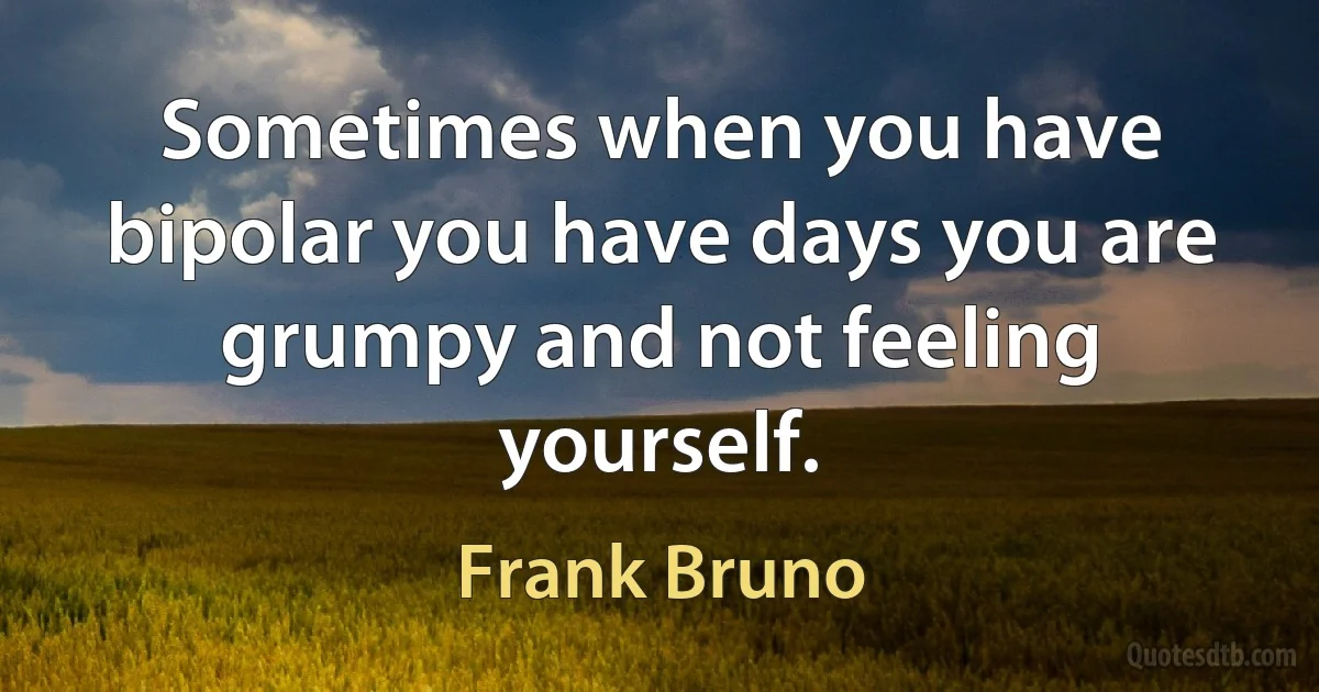 Sometimes when you have bipolar you have days you are grumpy and not feeling yourself. (Frank Bruno)