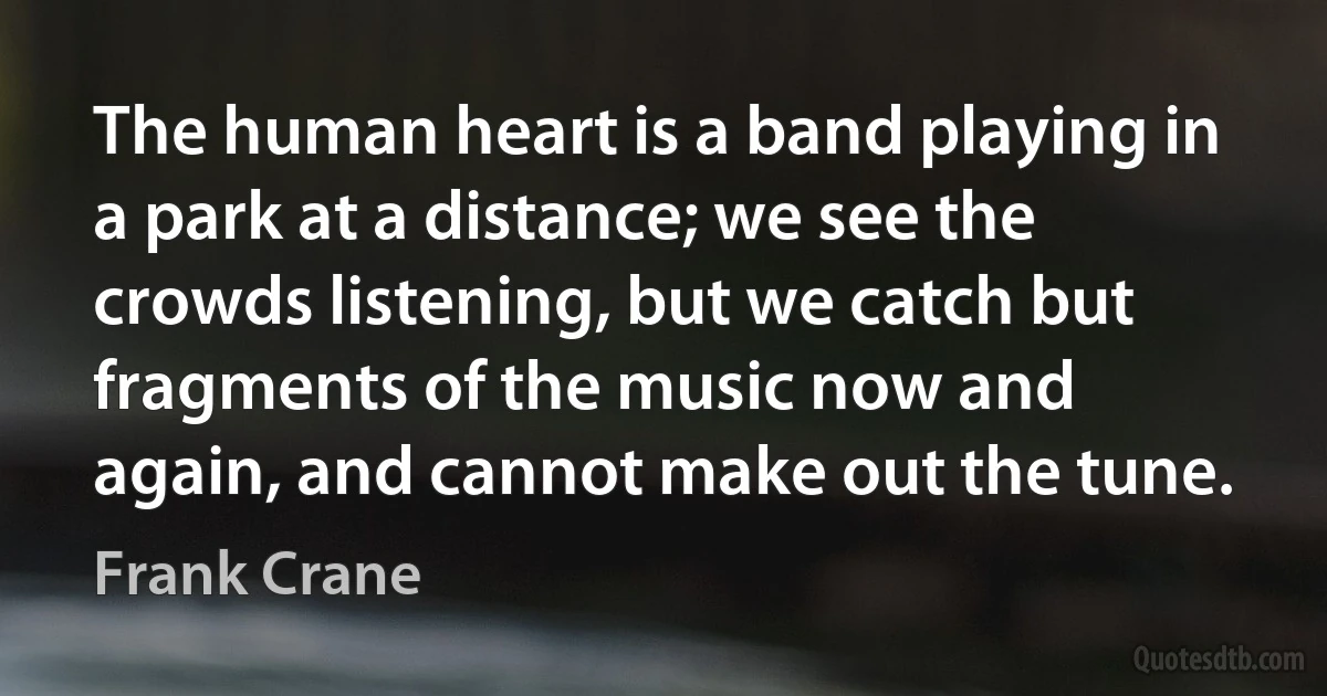 The human heart is a band playing in a park at a distance; we see the crowds listening, but we catch but fragments of the music now and again, and cannot make out the tune. (Frank Crane)