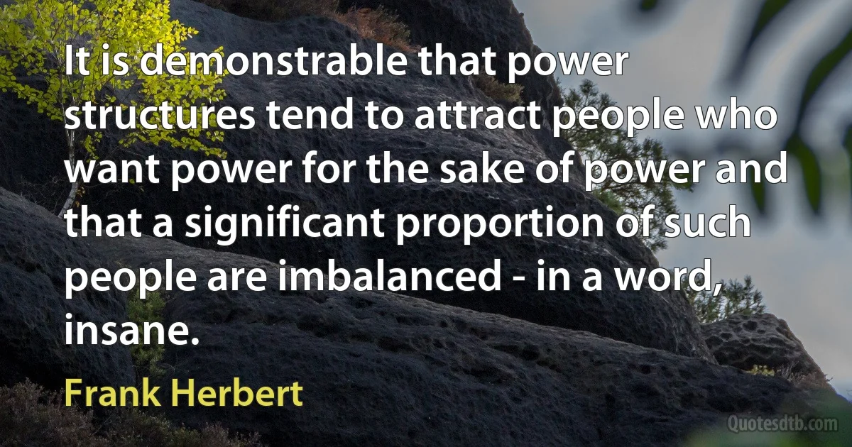 It is demonstrable that power structures tend to attract people who want power for the sake of power and that a significant proportion of such people are imbalanced - in a word, insane. (Frank Herbert)