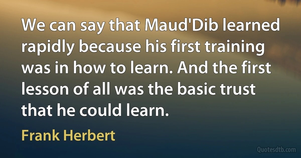 We can say that Maud'Dib learned rapidly because his first training was in how to learn. And the first lesson of all was the basic trust that he could learn. (Frank Herbert)