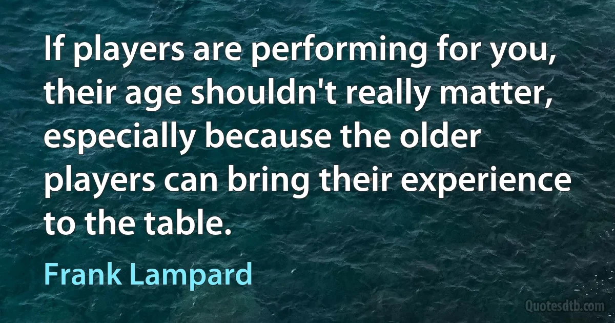 If players are performing for you, their age shouldn't really matter, especially because the older players can bring their experience to the table. (Frank Lampard)