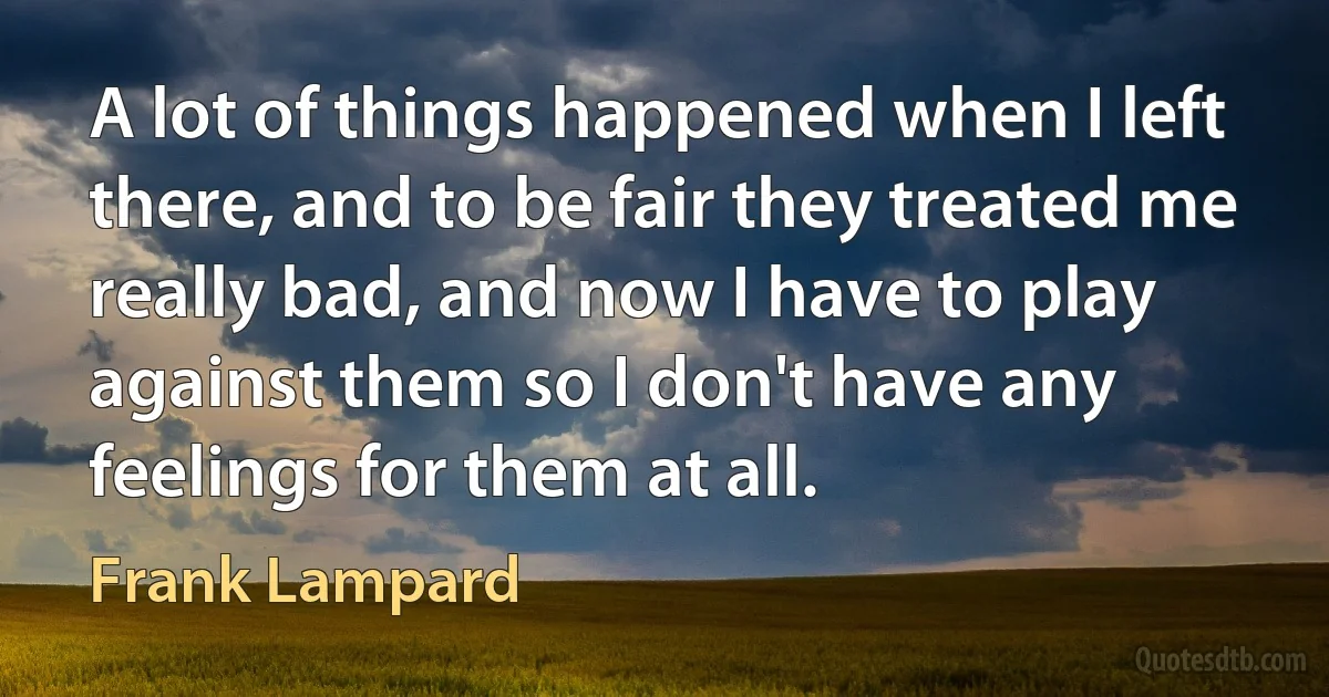 A lot of things happened when I left there, and to be fair they treated me really bad, and now I have to play against them so I don't have any feelings for them at all. (Frank Lampard)