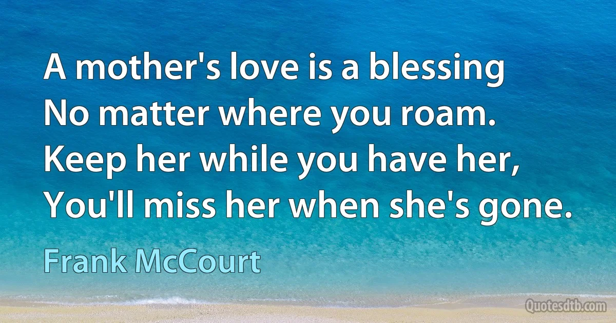 A mother's love is a blessing
No matter where you roam.
Keep her while you have her,
You'll miss her when she's gone. (Frank McCourt)