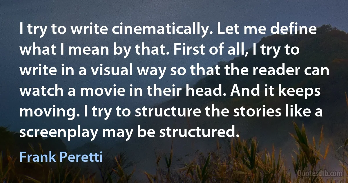 I try to write cinematically. Let me define what I mean by that. First of all, I try to write in a visual way so that the reader can watch a movie in their head. And it keeps moving. I try to structure the stories like a screenplay may be structured. (Frank Peretti)