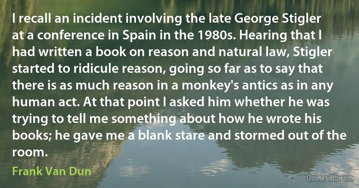 I recall an incident involving the late George Stigler at a conference in Spain in the 1980s. Hearing that I had written a book on reason and natural law, Stigler started to ridicule reason, going so far as to say that there is as much reason in a monkey's antics as in any human act. At that point I asked him whether he was trying to tell me something about how he wrote his books; he gave me a blank stare and stormed out of the room. (Frank Van Dun)