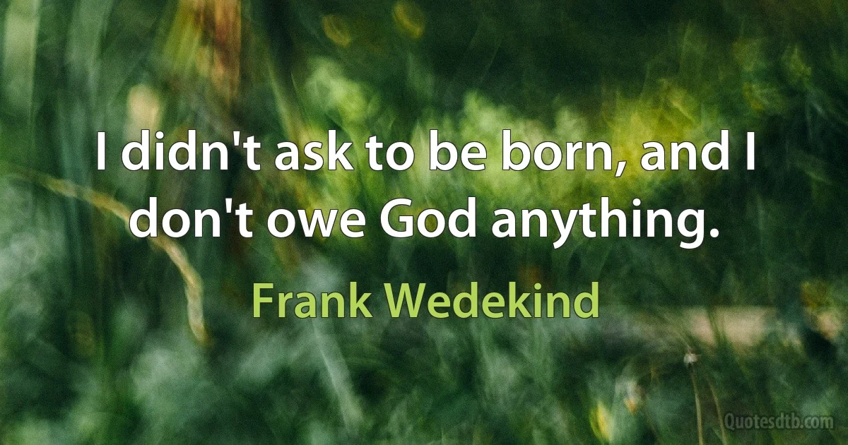 I didn't ask to be born, and I don't owe God anything. (Frank Wedekind)