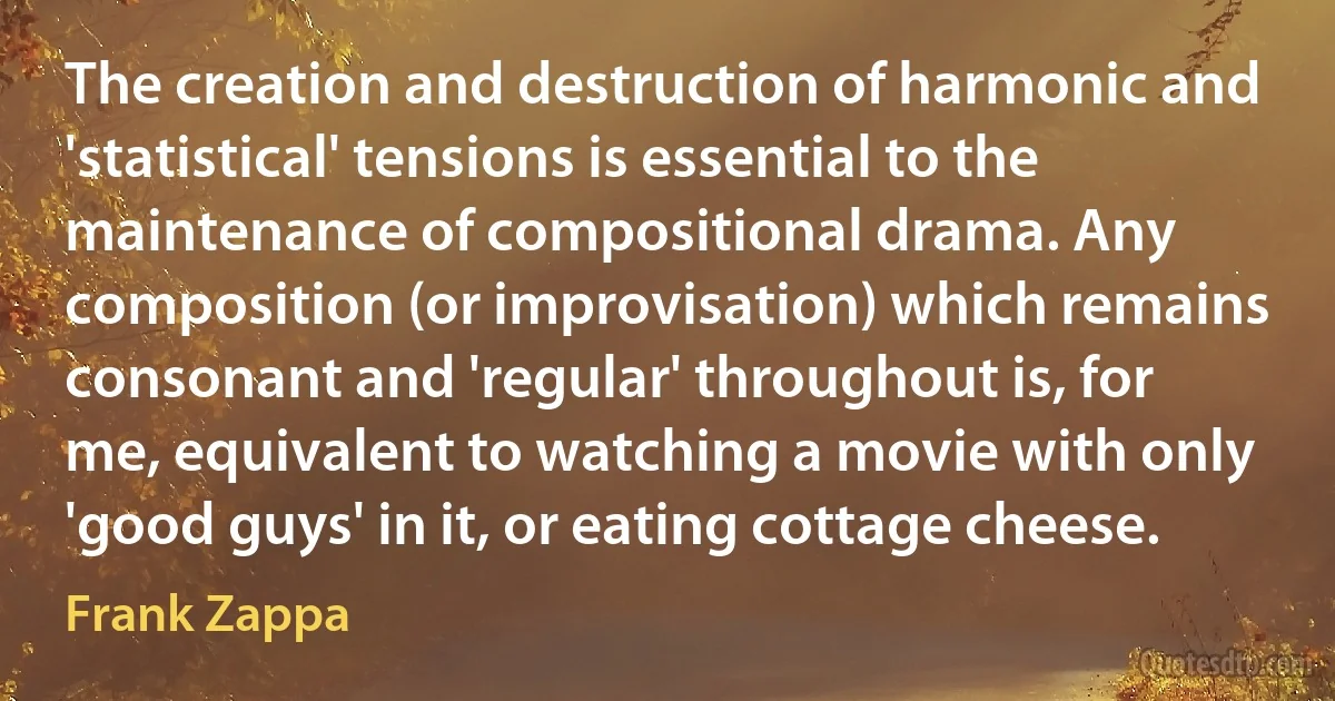 The creation and destruction of harmonic and 'statistical' tensions is essential to the maintenance of compositional drama. Any composition (or improvisation) which remains consonant and 'regular' throughout is, for me, equivalent to watching a movie with only 'good guys' in it, or eating cottage cheese. (Frank Zappa)