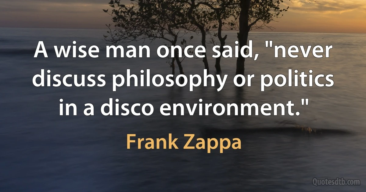 A wise man once said, "never discuss philosophy or politics in a disco environment." (Frank Zappa)