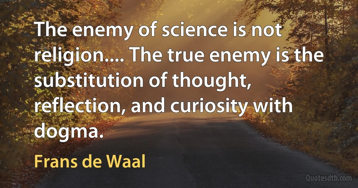 The enemy of science is not religion.... The true enemy is the substitution of thought, reflection, and curiosity with dogma. (Frans de Waal)