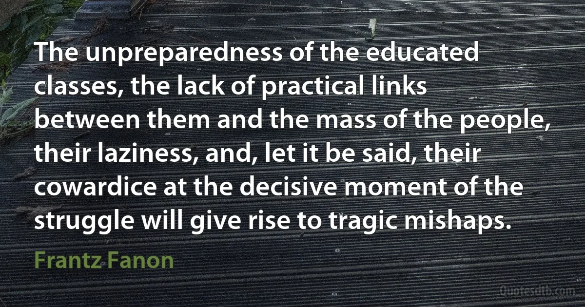 The unpreparedness of the educated classes, the lack of practical links between them and the mass of the people, their laziness, and, let it be said, their cowardice at the decisive moment of the struggle will give rise to tragic mishaps. (Frantz Fanon)