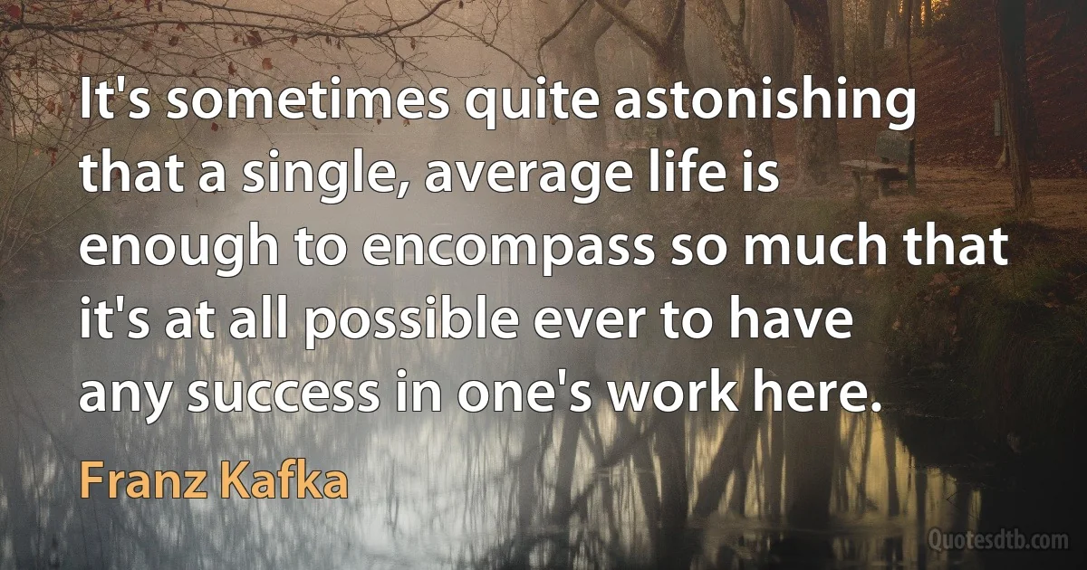 It's sometimes quite astonishing that a single, average life is enough to encompass so much that it's at all possible ever to have any success in one's work here. (Franz Kafka)