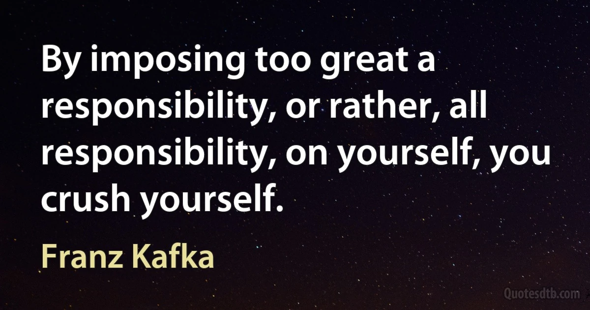 By imposing too great a responsibility, or rather, all responsibility, on yourself, you crush yourself. (Franz Kafka)