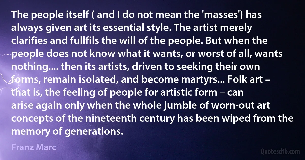 The people itself ( and I do not mean the 'masses') has always given art its essential style. The artist merely clarifies and fullfils the will of the people. But when the people does not know what it wants, or worst of all, wants nothing.... then its artists, driven to seeking their own forms, remain isolated, and become martyrs... Folk art – that is, the feeling of people for artistic form – can arise again only when the whole jumble of worn-out art concepts of the nineteenth century has been wiped from the memory of generations. (Franz Marc)