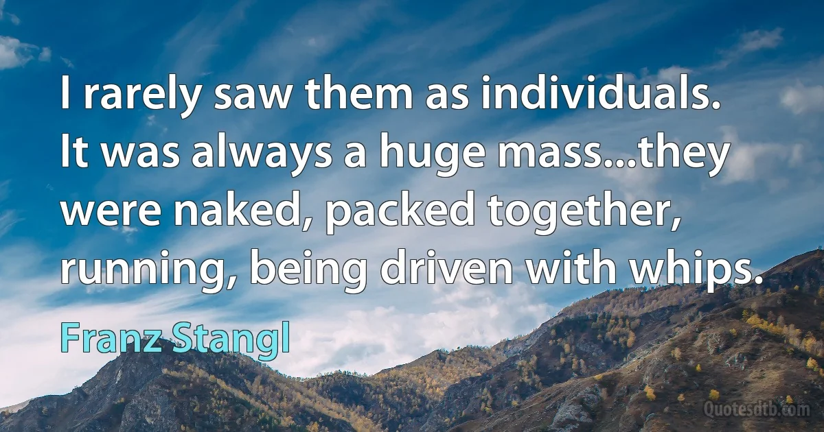 I rarely saw them as individuals. It was always a huge mass...they were naked, packed together, running, being driven with whips. (Franz Stangl)