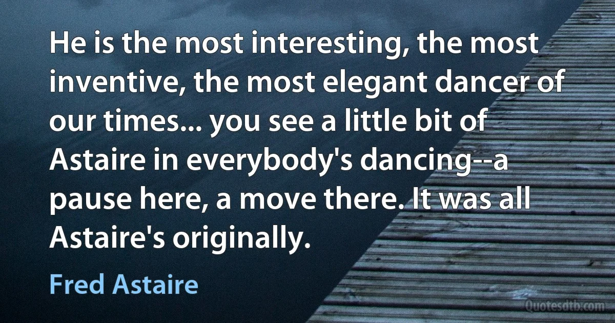 He is the most interesting, the most inventive, the most elegant dancer of our times... you see a little bit of Astaire in everybody's dancing--a pause here, a move there. It was all Astaire's originally. (Fred Astaire)