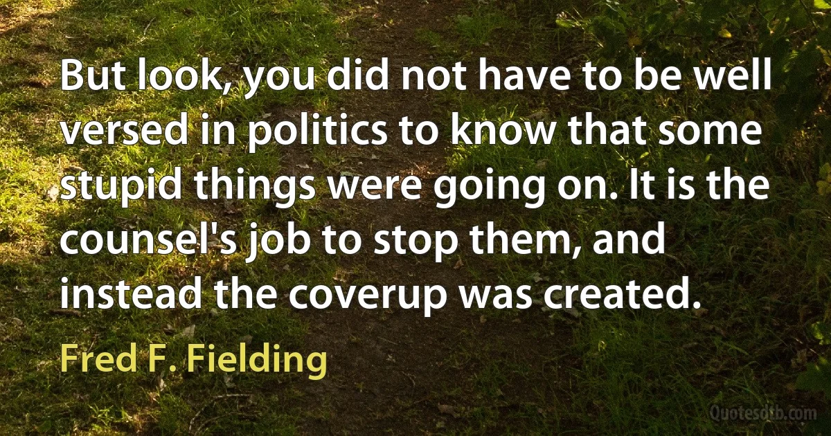 But look, you did not have to be well versed in politics to know that some stupid things were going on. It is the counsel's job to stop them, and instead the coverup was created. (Fred F. Fielding)