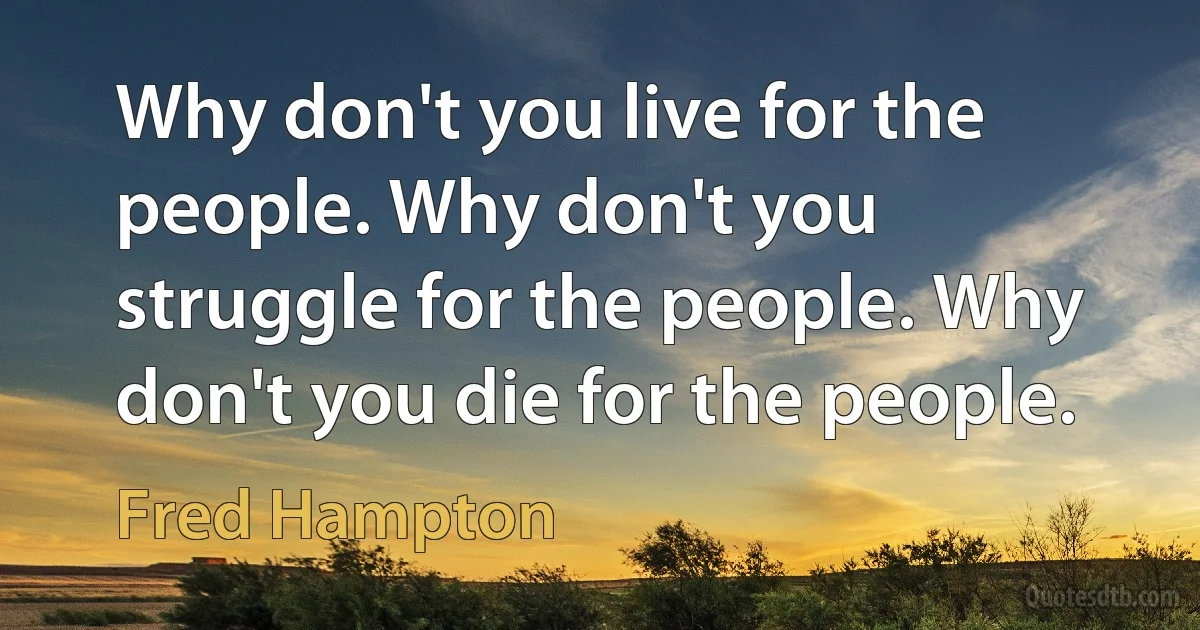 Why don't you live for the people. Why don't you struggle for the people. Why don't you die for the people. (Fred Hampton)