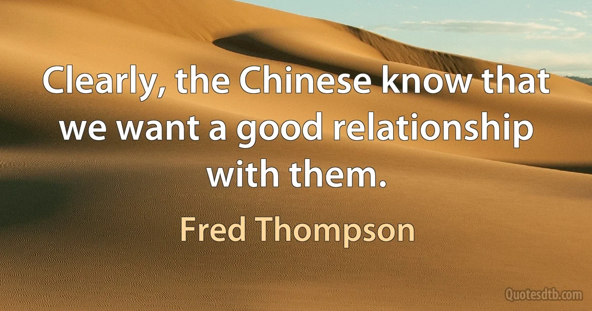 Clearly, the Chinese know that we want a good relationship with them. (Fred Thompson)