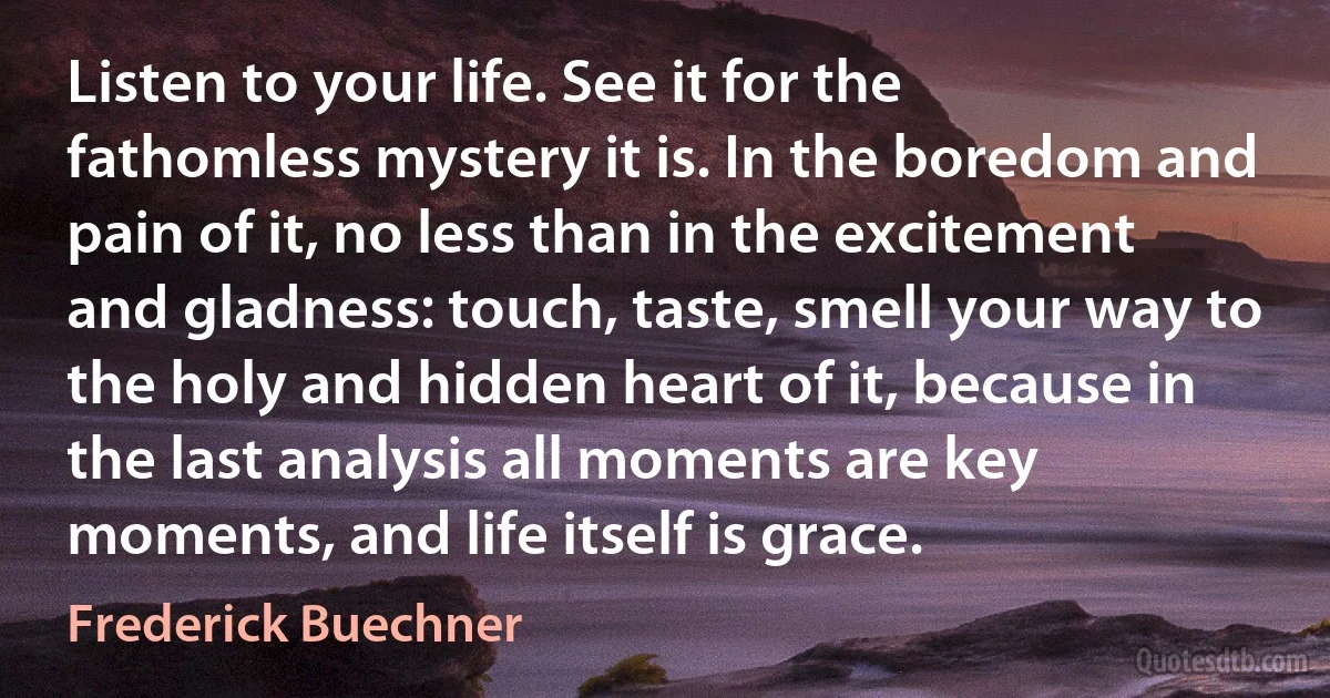 Listen to your life. See it for the fathomless mystery it is. In the boredom and pain of it, no less than in the excitement and gladness: touch, taste, smell your way to the holy and hidden heart of it, because in the last analysis all moments are key moments, and life itself is grace. (Frederick Buechner)