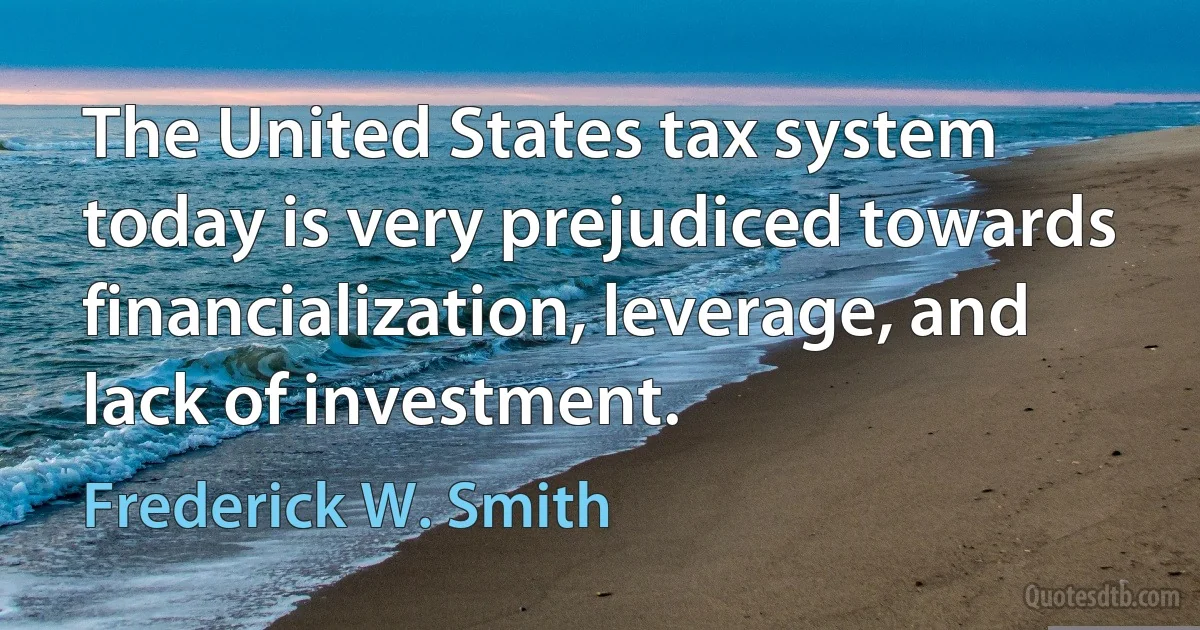 The United States tax system today is very prejudiced towards financialization, leverage, and lack of investment. (Frederick W. Smith)