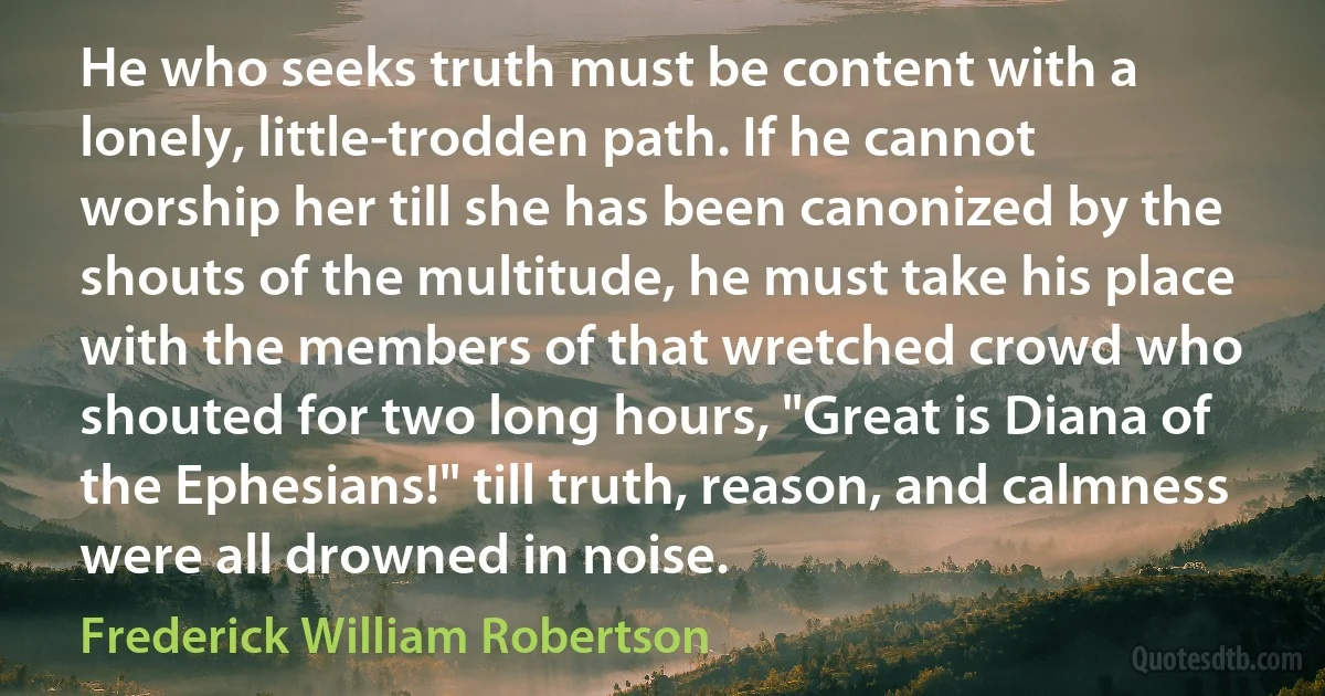 He who seeks truth must be content with a lonely, little-trodden path. If he cannot worship her till she has been canonized by the shouts of the multitude, he must take his place with the members of that wretched crowd who shouted for two long hours, "Great is Diana of the Ephesians!" till truth, reason, and calmness were all drowned in noise. (Frederick William Robertson)