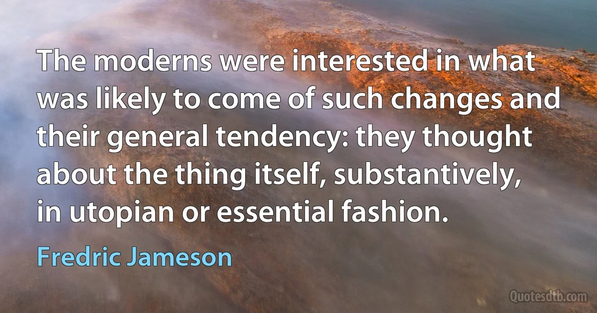 The moderns were interested in what was likely to come of such changes and their general tendency: they thought about the thing itself, substantively, in utopian or essential fashion. (Fredric Jameson)