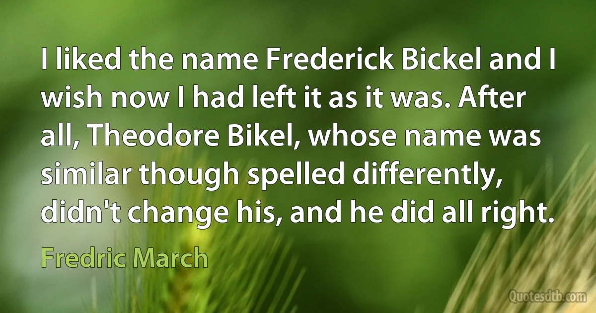 I liked the name Frederick Bickel and I wish now I had left it as it was. After all, Theodore Bikel, whose name was similar though spelled differently, didn't change his, and he did all right. (Fredric March)