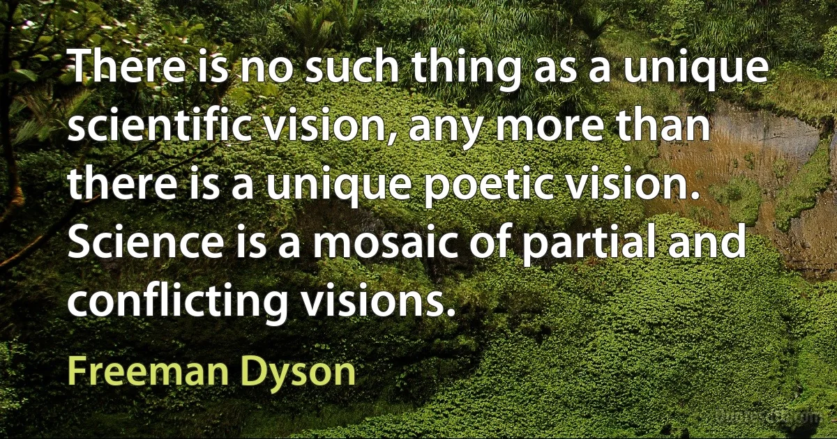 There is no such thing as a unique scientific vision, any more than there is a unique poetic vision. Science is a mosaic of partial and conflicting visions. (Freeman Dyson)