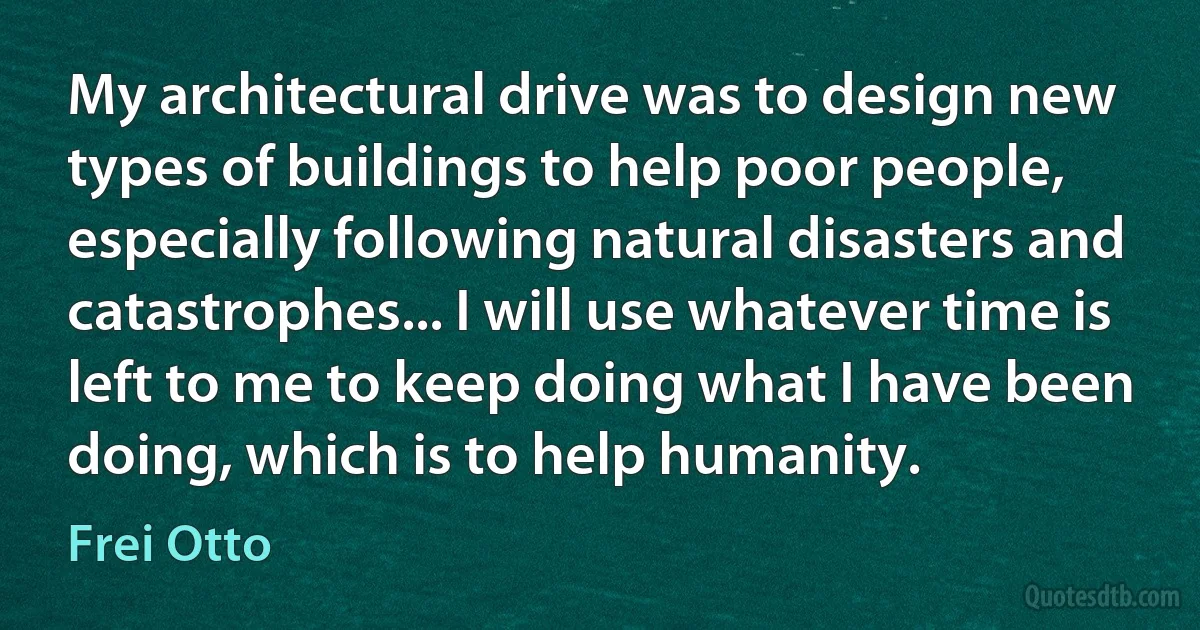 My architectural drive was to design new types of buildings to help poor people, especially following natural disasters and catastrophes... I will use whatever time is left to me to keep doing what I have been doing, which is to help humanity. (Frei Otto)