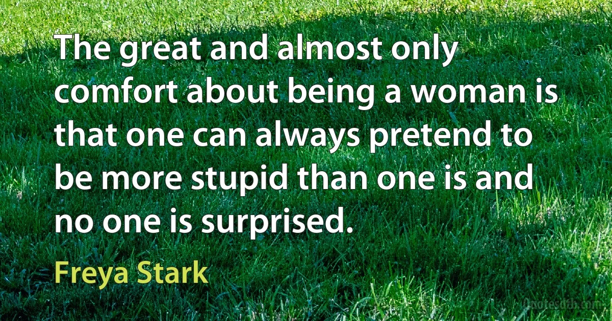 The great and almost only comfort about being a woman is that one can always pretend to be more stupid than one is and no one is surprised. (Freya Stark)