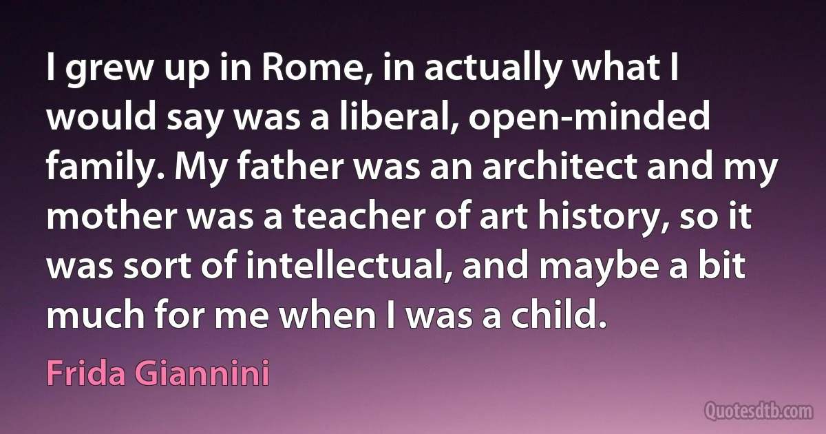 I grew up in Rome, in actually what I would say was a liberal, open-minded family. My father was an architect and my mother was a teacher of art history, so it was sort of intellectual, and maybe a bit much for me when I was a child. (Frida Giannini)