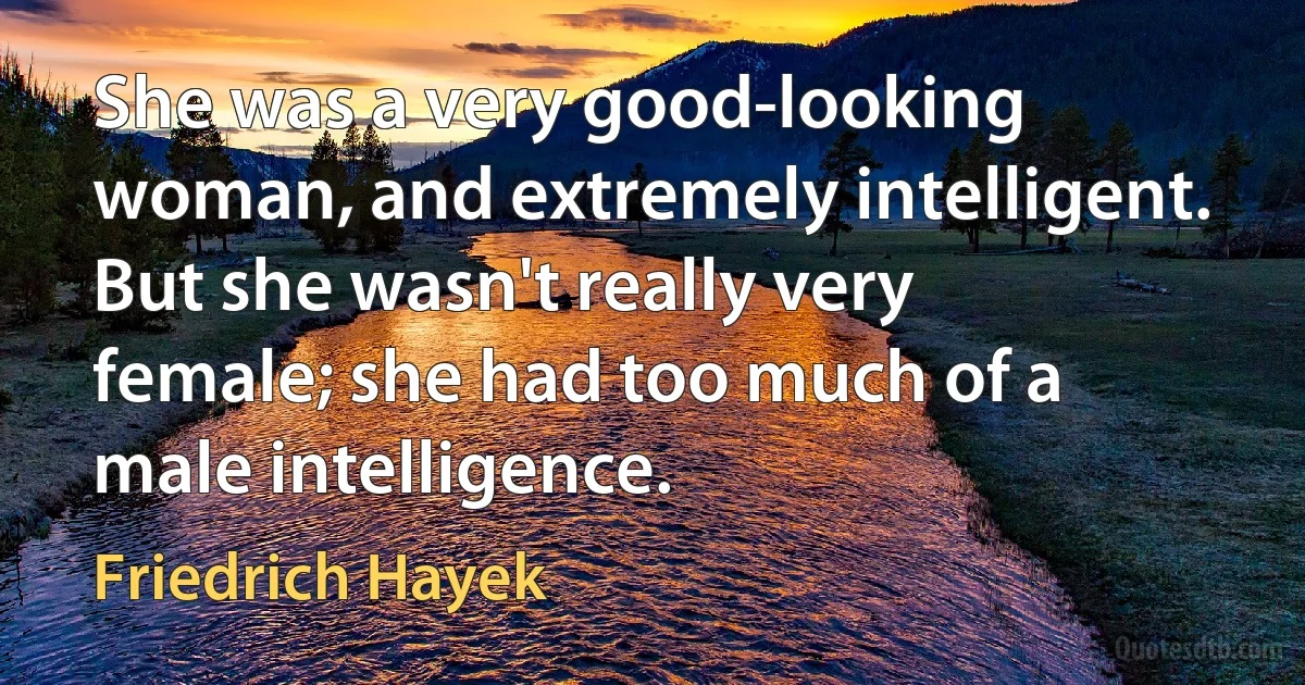 She was a very good-looking woman, and extremely intelligent. But she wasn't really very female; she had too much of a male intelligence. (Friedrich Hayek)