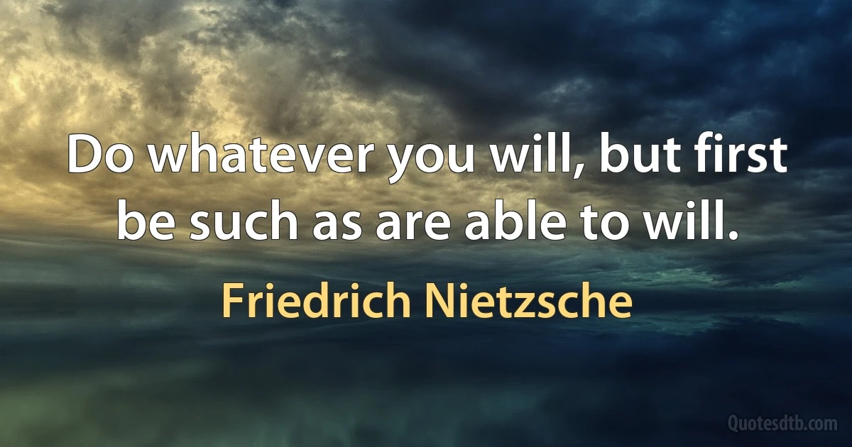 Do whatever you will, but first be such as are able to will. (Friedrich Nietzsche)