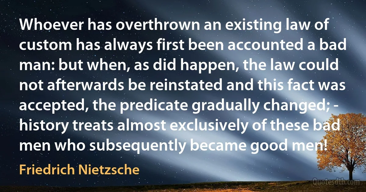 Whoever has overthrown an existing law of custom has always first been accounted a bad man: but when, as did happen, the law could not afterwards be reinstated and this fact was accepted, the predicate gradually changed; - history treats almost exclusively of these bad men who subsequently became good men! (Friedrich Nietzsche)