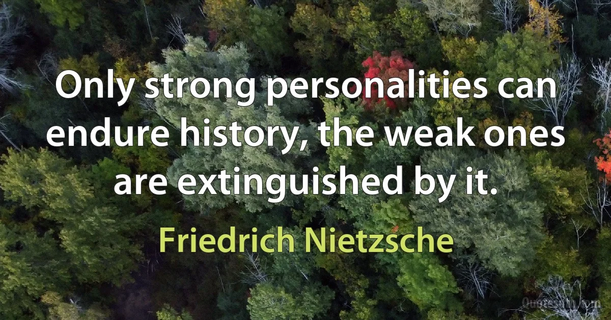 Only strong personalities can endure history, the weak ones are extinguished by it. (Friedrich Nietzsche)