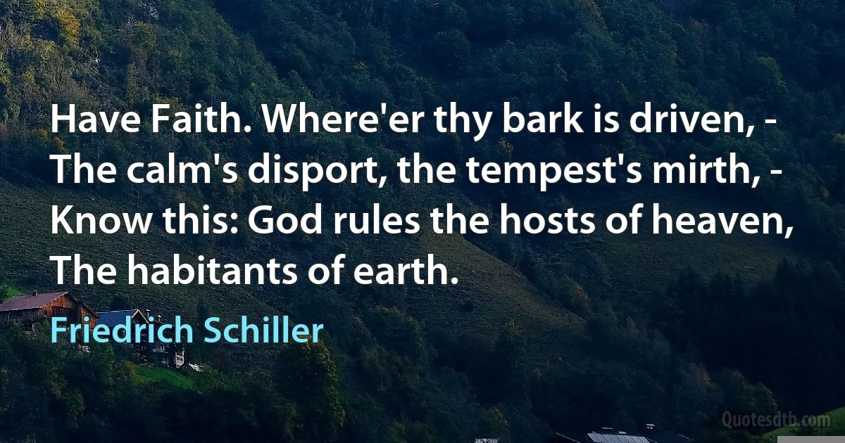 Have Faith. Where'er thy bark is driven, -
The calm's disport, the tempest's mirth, -
Know this: God rules the hosts of heaven,
The habitants of earth. (Friedrich Schiller)