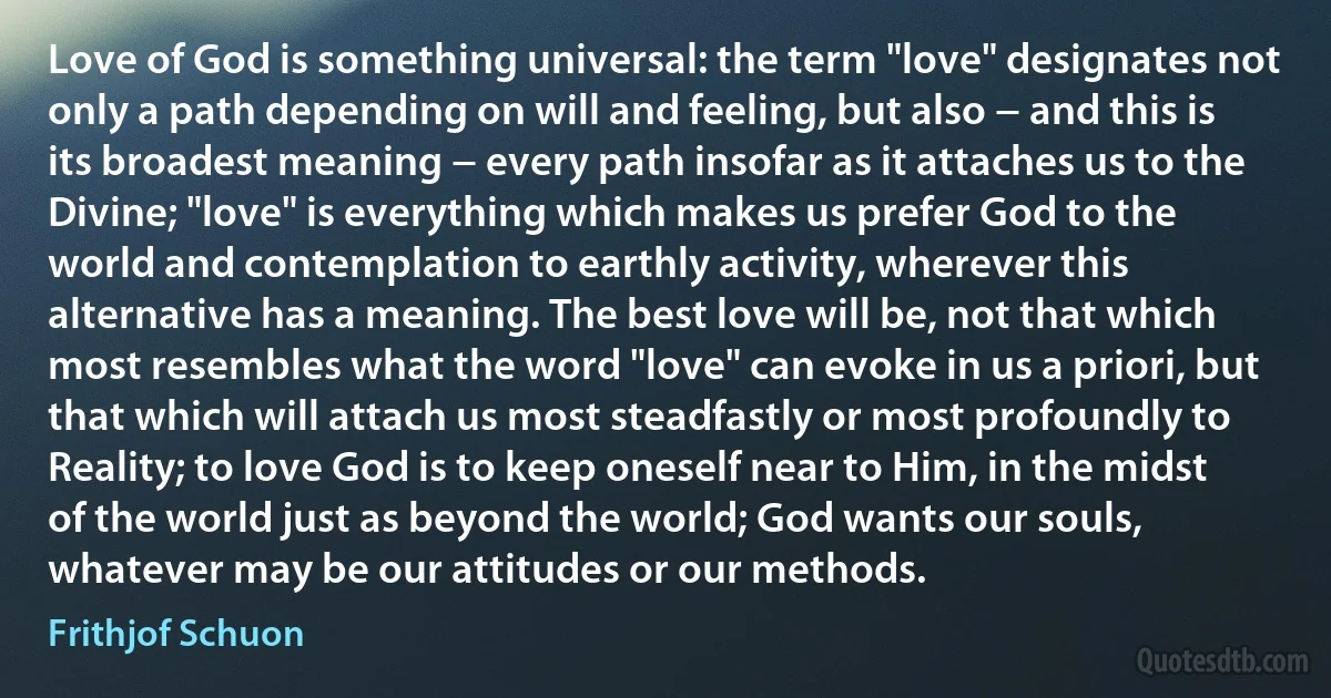 Love of God is something universal: the term "love" designates not only a path depending on will and feeling, but also − and this is its broadest meaning − every path insofar as it attaches us to the Divine; "love" is everything which makes us prefer God to the world and contemplation to earthly activity, wherever this alternative has a meaning. The best love will be, not that which most resembles what the word "love" can evoke in us a priori, but that which will attach us most steadfastly or most profoundly to Reality; to love God is to keep oneself near to Him, in the midst of the world just as beyond the world; God wants our souls, whatever may be our attitudes or our methods. (Frithjof Schuon)