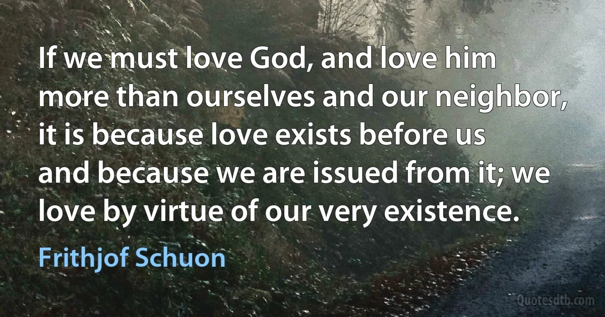 If we must love God, and love him more than ourselves and our neighbor, it is because love exists before us and because we are issued from it; we love by virtue of our very existence. (Frithjof Schuon)