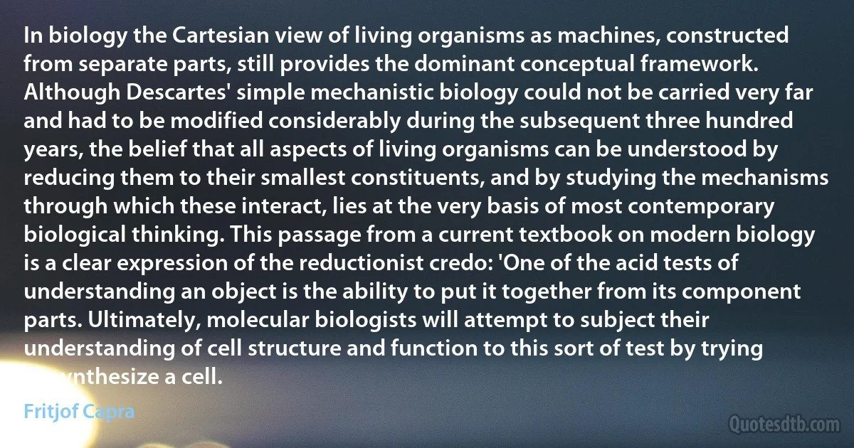 In biology the Cartesian view of living organisms as machines, constructed from separate parts, still provides the dominant conceptual framework. Although Descartes' simple mechanistic biology could not be carried very far and had to be modified considerably during the subsequent three hundred years, the belief that all aspects of living organisms can be understood by reducing them to their smallest constituents, and by studying the mechanisms through which these interact, lies at the very basis of most contemporary biological thinking. This passage from a current textbook on modern biology is a clear expression of the reductionist credo: 'One of the acid tests of understanding an object is the ability to put it together from its component parts. Ultimately, molecular biologists will attempt to subject their understanding of cell structure and function to this sort of test by trying to synthesize a cell. (Fritjof Capra)