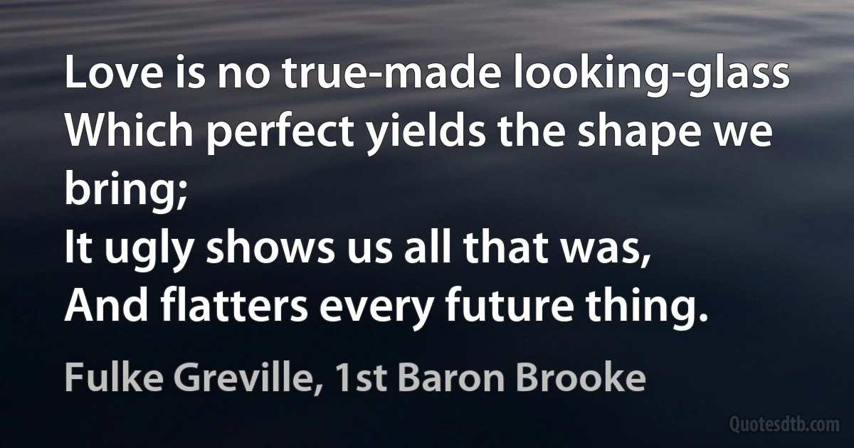 Love is no true-made looking-glass
Which perfect yields the shape we bring;
It ugly shows us all that was,
And flatters every future thing. (Fulke Greville, 1st Baron Brooke)